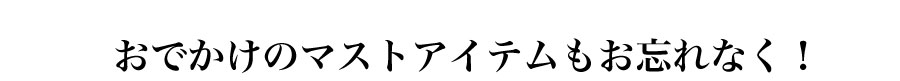 おでかけのマストアイテムもお忘れなく！